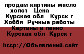 продам картины масло.холст › Цена ­ 5 000 - Курская обл., Курск г. Хобби. Ручные работы » Картины и панно   . Курская обл.,Курск г.